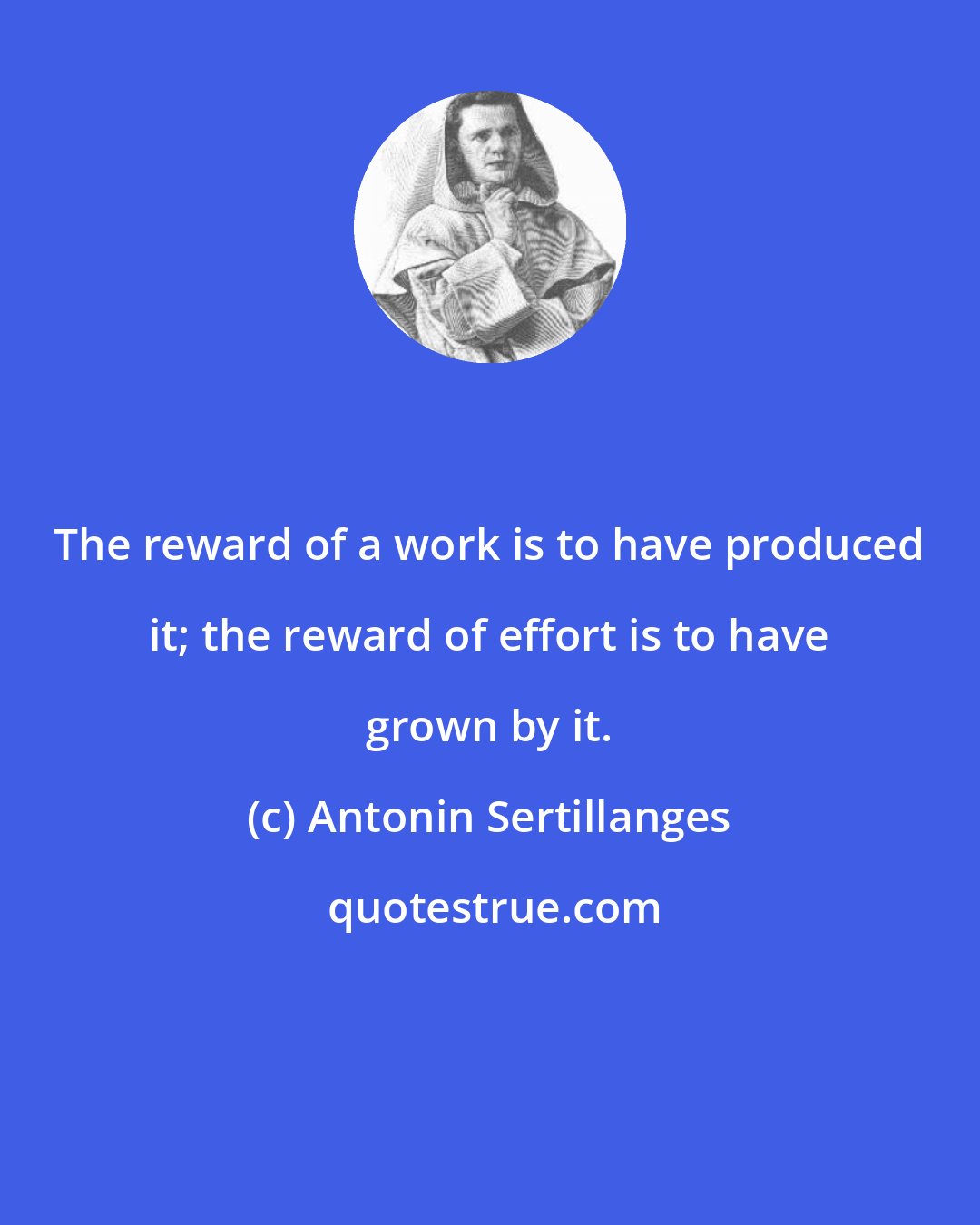 Antonin Sertillanges: The reward of a work is to have produced it; the reward of effort is to have grown by it.