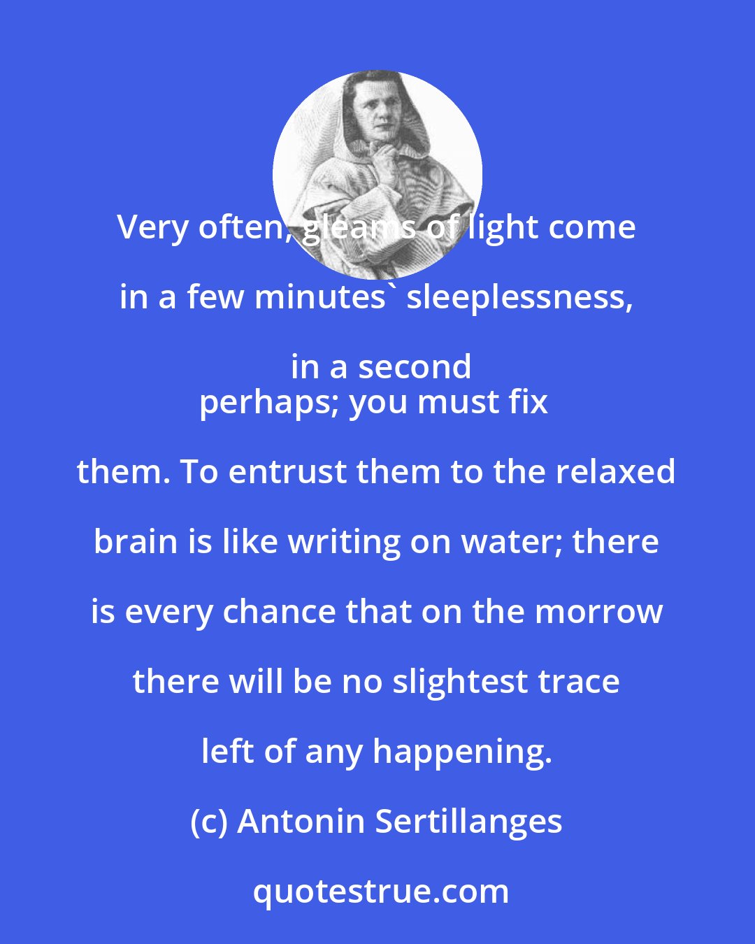 Antonin Sertillanges: Very often, gleams of light come in a few minutes' sleeplessness, in a second
perhaps; you must fix them. To entrust them to the relaxed brain is like writing on water; there is every chance that on the morrow there will be no slightest trace left of any happening.