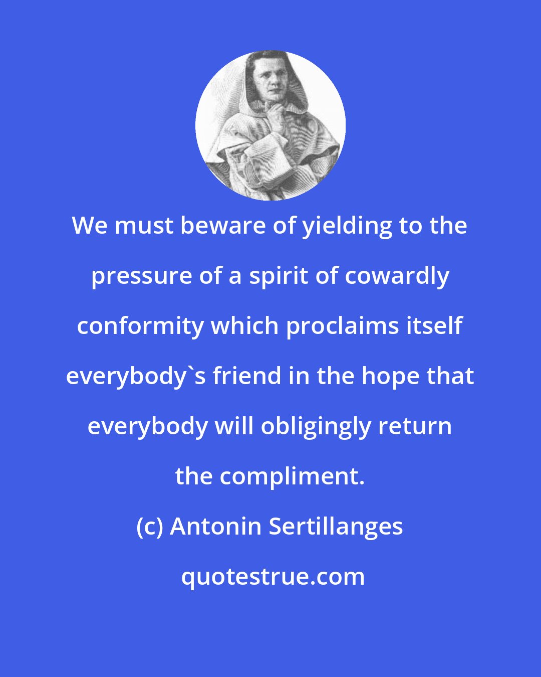 Antonin Sertillanges: We must beware of yielding to the pressure of a spirit of cowardly conformity which proclaims itself everybody's friend in the hope that everybody will obligingly return the compliment.