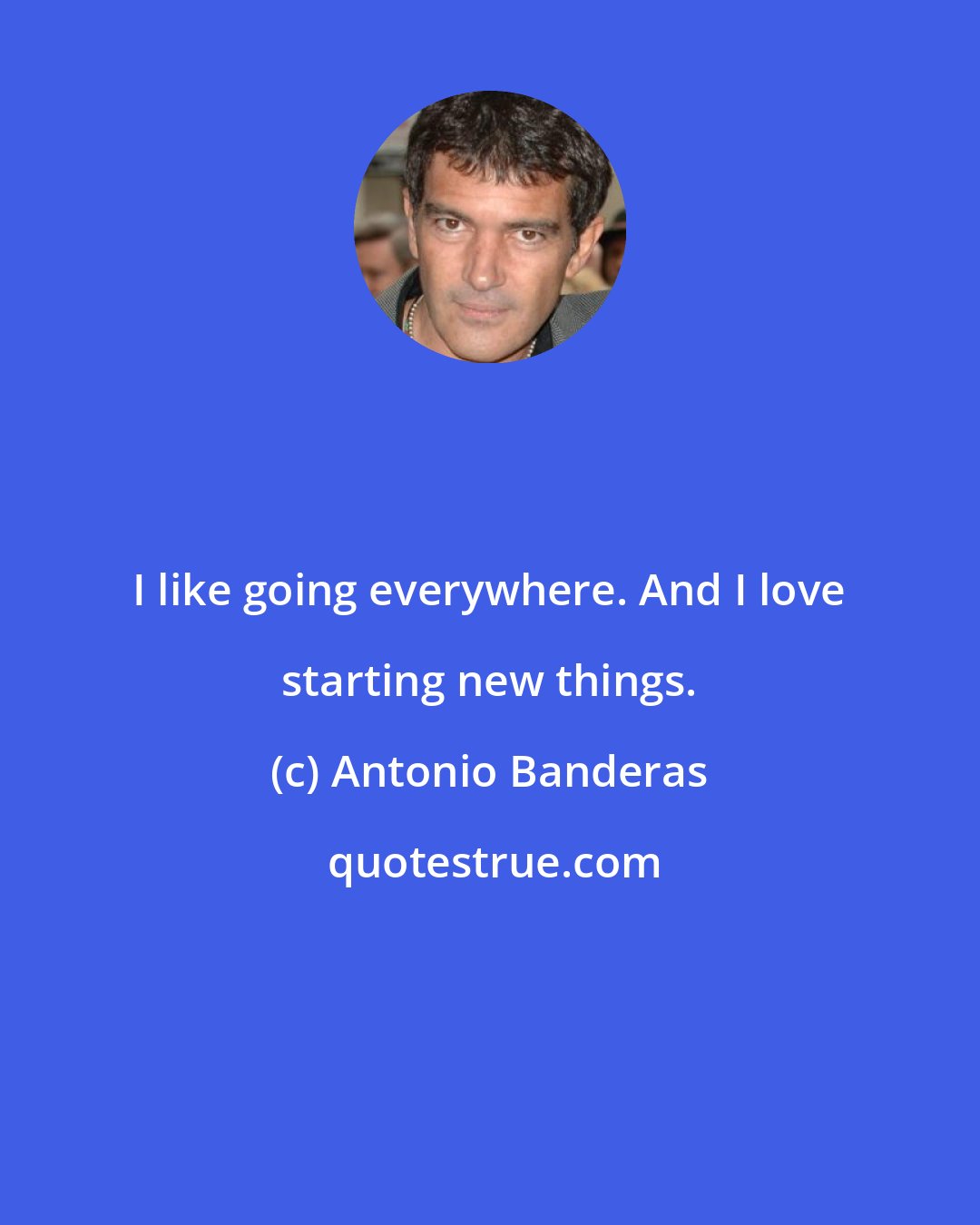 Antonio Banderas: I like going everywhere. And I love starting new things.