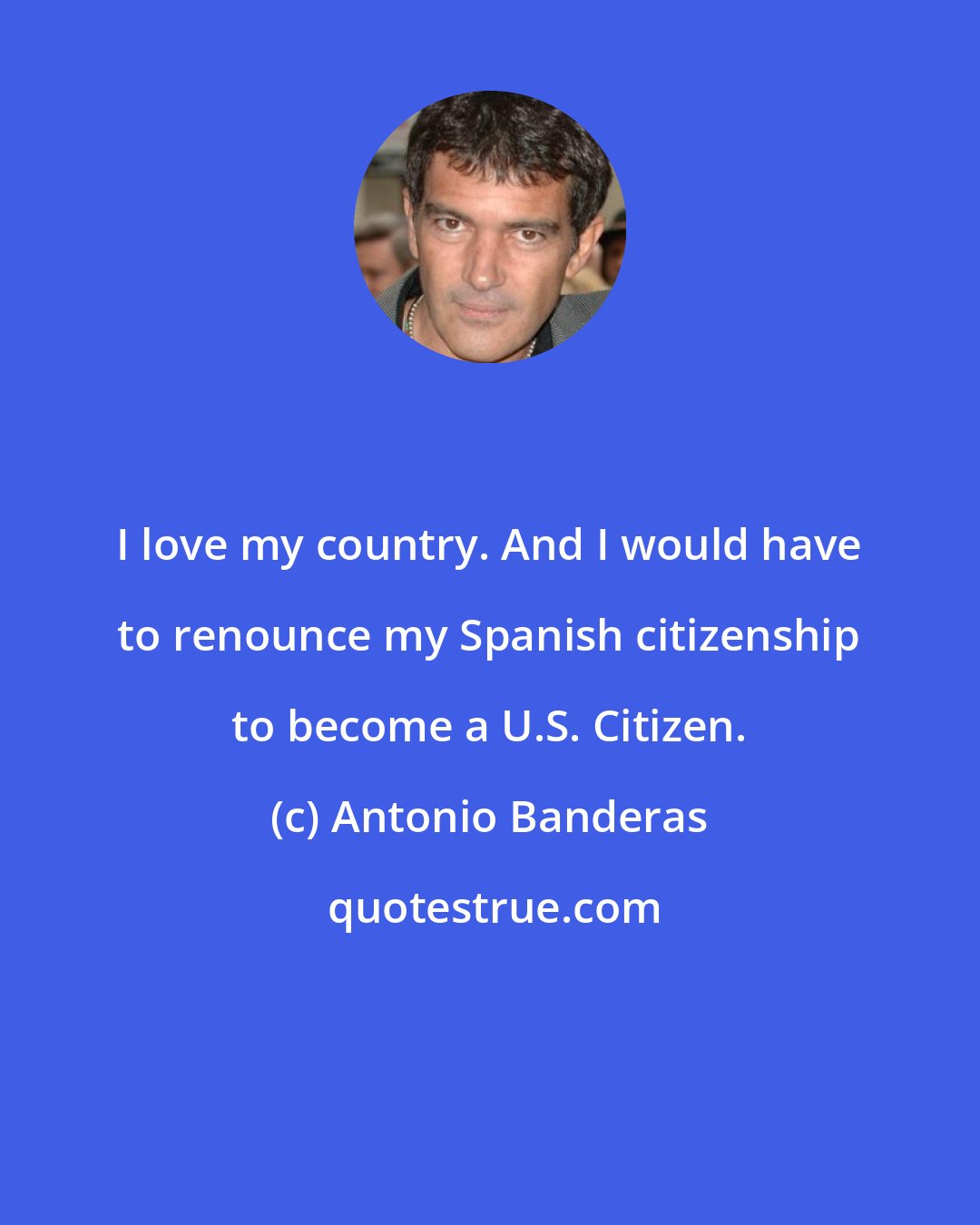 Antonio Banderas: I love my country. And I would have to renounce my Spanish citizenship to become a U.S. Citizen.