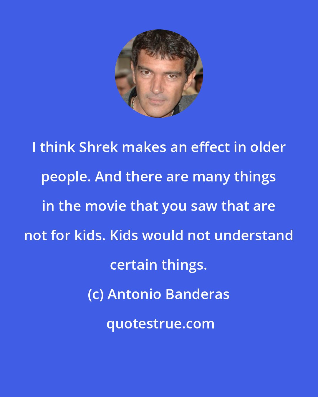 Antonio Banderas: I think Shrek makes an effect in older people. And there are many things in the movie that you saw that are not for kids. Kids would not understand certain things.