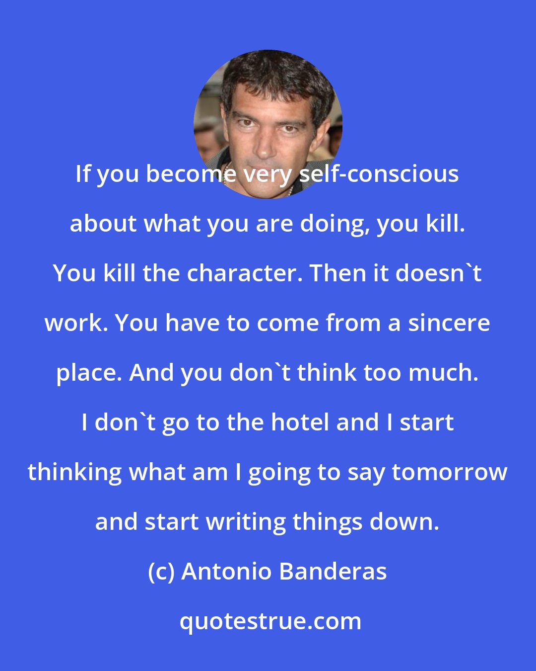 Antonio Banderas: If you become very self-conscious about what you are doing, you kill. You kill the character. Then it doesn't work. You have to come from a sincere place. And you don't think too much. I don't go to the hotel and I start thinking what am I going to say tomorrow and start writing things down.