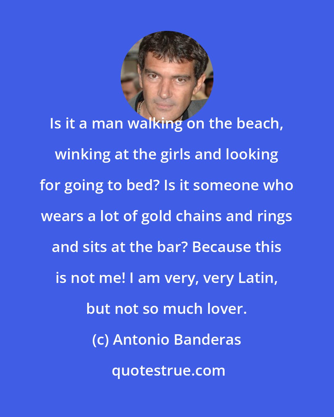 Antonio Banderas: Is it a man walking on the beach, winking at the girls and looking for going to bed? Is it someone who wears a lot of gold chains and rings and sits at the bar? Because this is not me! I am very, very Latin, but not so much lover.