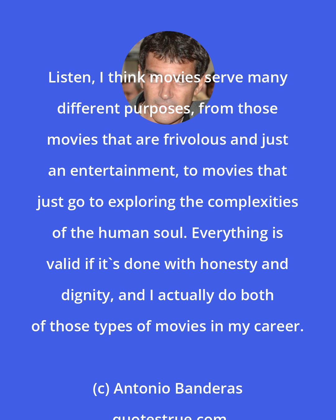 Antonio Banderas: Listen, I think movies serve many different purposes, from those movies that are frivolous and just an entertainment, to movies that just go to exploring the complexities of the human soul. Everything is valid if it's done with honesty and dignity, and I actually do both of those types of movies in my career.