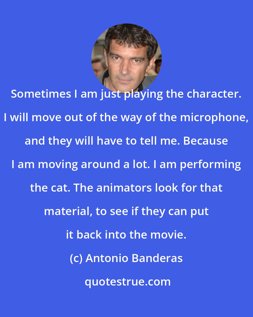 Antonio Banderas: Sometimes I am just playing the character. I will move out of the way of the microphone, and they will have to tell me. Because I am moving around a lot. I am performing the cat. The animators look for that material, to see if they can put it back into the movie.