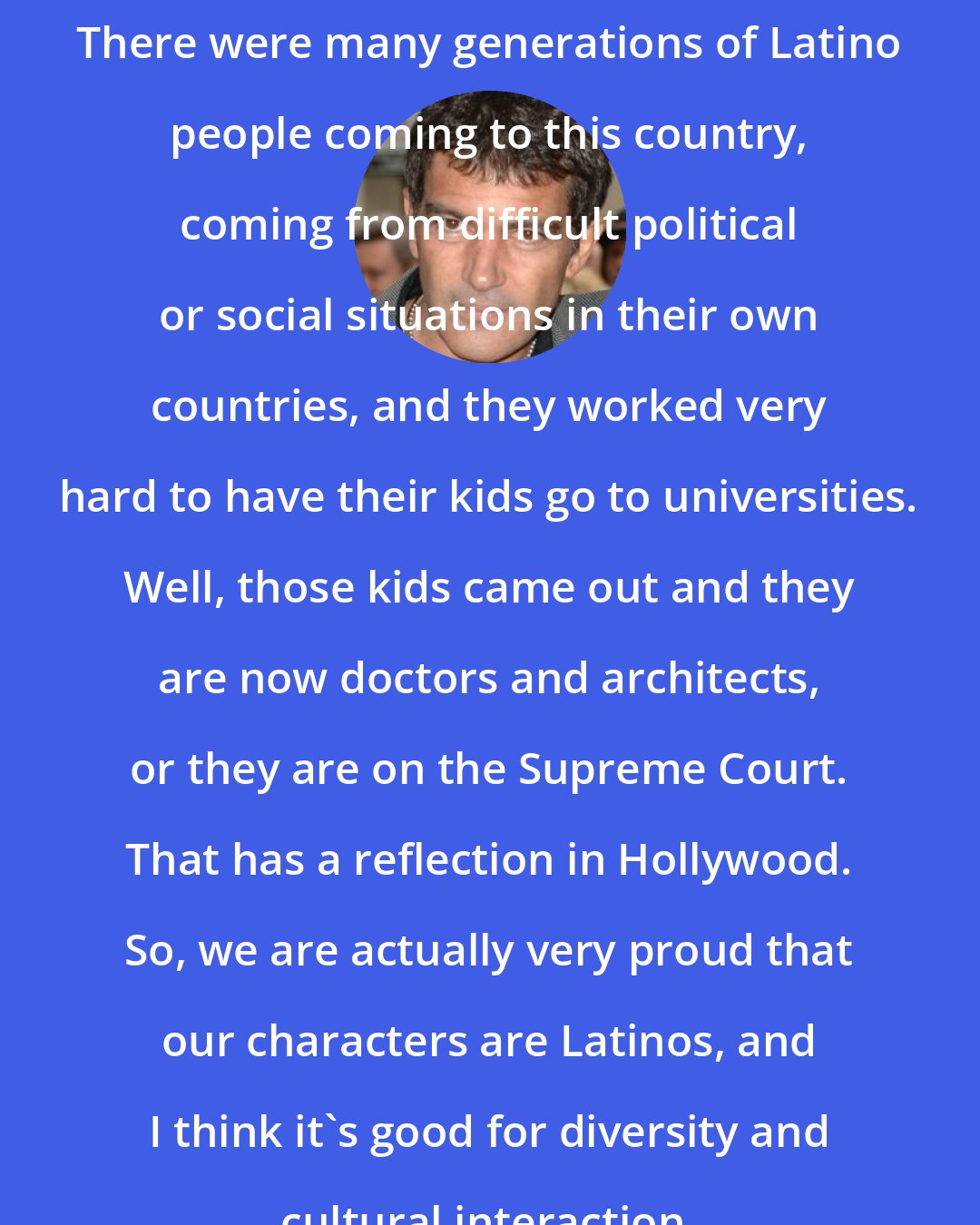 Antonio Banderas: There were many generations of Latino people coming to this country, coming from difficult political or social situations in their own countries, and they worked very hard to have their kids go to universities. Well, those kids came out and they are now doctors and architects, or they are on the Supreme Court. That has a reflection in Hollywood. So, we are actually very proud that our characters are Latinos, and I think it's good for diversity and cultural interaction.