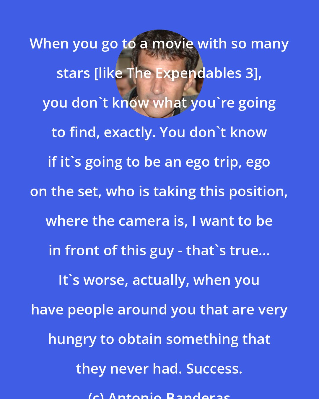 Antonio Banderas: When you go to a movie with so many stars [like The Expendables 3], you don't know what you're going to find, exactly. You don't know if it's going to be an ego trip, ego on the set, who is taking this position, where the camera is, I want to be in front of this guy - that's true... It's worse, actually, when you have people around you that are very hungry to obtain something that they never had. Success.