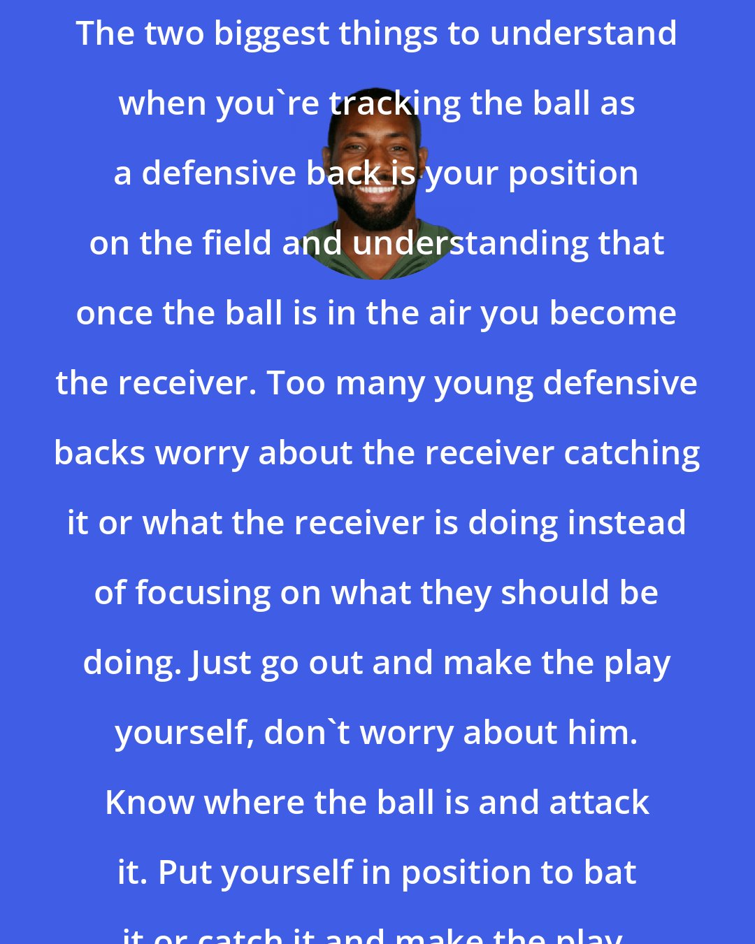 Antonio Cromartie: The two biggest things to understand when you're tracking the ball as a defensive back is your position on the field and understanding that once the ball is in the air you become the receiver. Too many young defensive backs worry about the receiver catching it or what the receiver is doing instead of focusing on what they should be doing. Just go out and make the play yourself, don't worry about him. Know where the ball is and attack it. Put yourself in position to bat it or catch it and make the play.