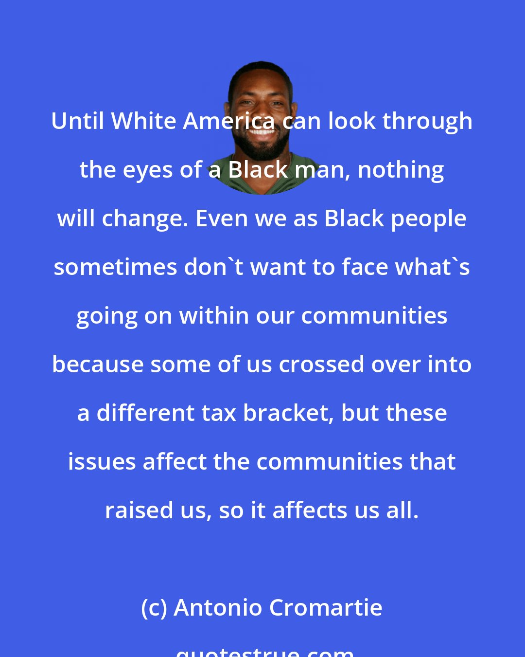 Antonio Cromartie: Until White America can look through the eyes of a Black man, nothing will change. Even we as Black people sometimes don't want to face what's going on within our communities because some of us crossed over into a different tax bracket, but these issues affect the communities that raised us, so it affects us all.