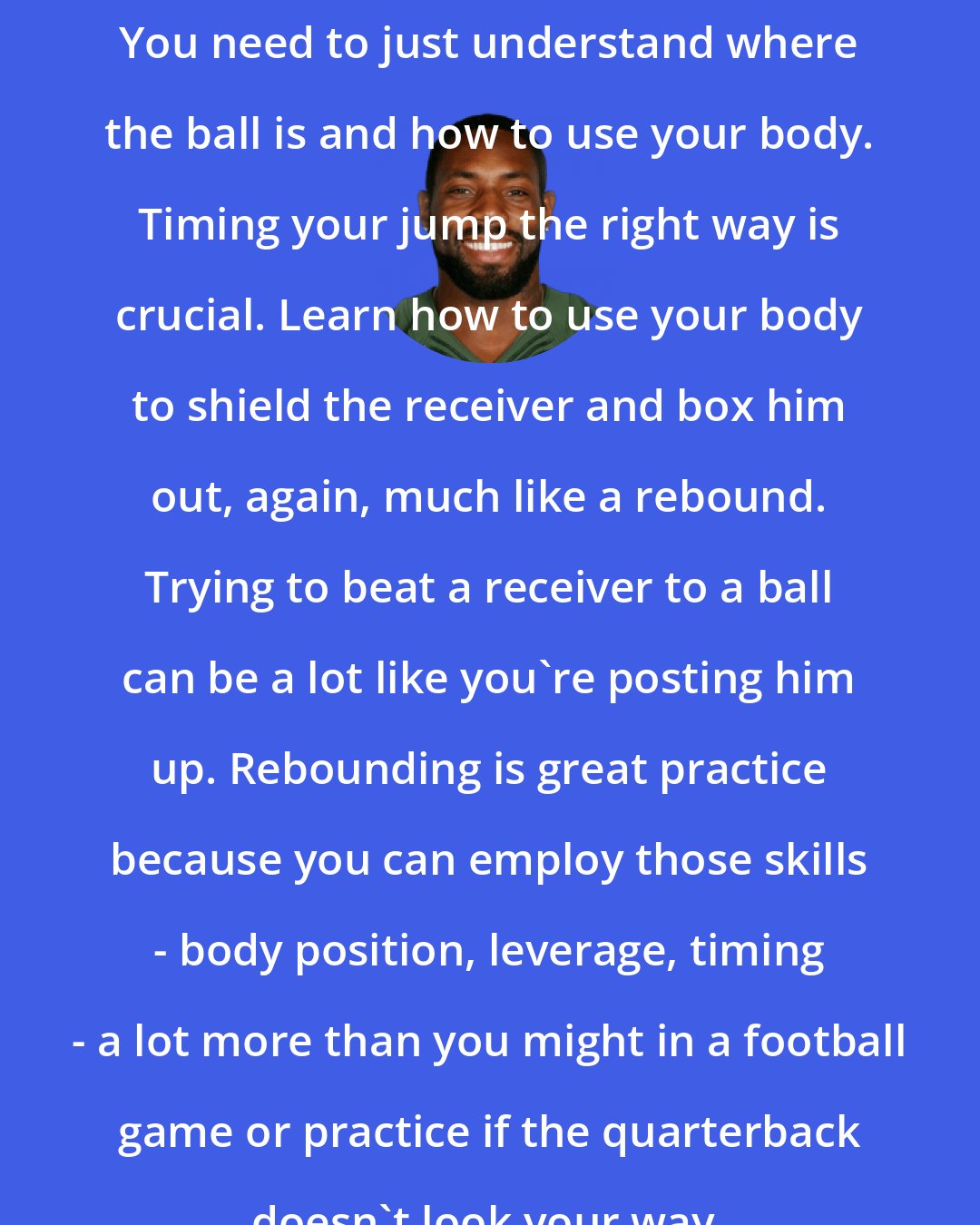 Antonio Cromartie: You need to just understand where the ball is and how to use your body. Timing your jump the right way is crucial. Learn how to use your body to shield the receiver and box him out, again, much like a rebound. Trying to beat a receiver to a ball can be a lot like you're posting him up. Rebounding is great practice because you can employ those skills - body position, leverage, timing - a lot more than you might in a football game or practice if the quarterback doesn't look your way.