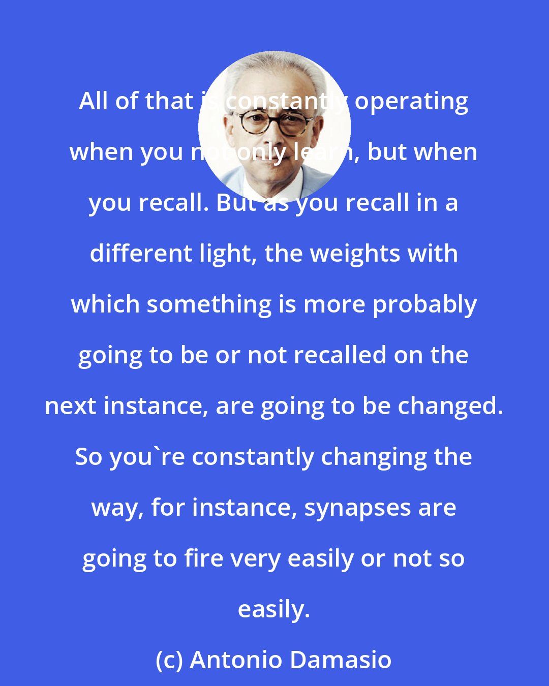 Antonio Damasio: All of that is constantly operating when you not only learn, but when you recall. But as you recall in a different light, the weights with which something is more probably going to be or not recalled on the next instance, are going to be changed. So you're constantly changing the way, for instance, synapses are going to fire very easily or not so easily.