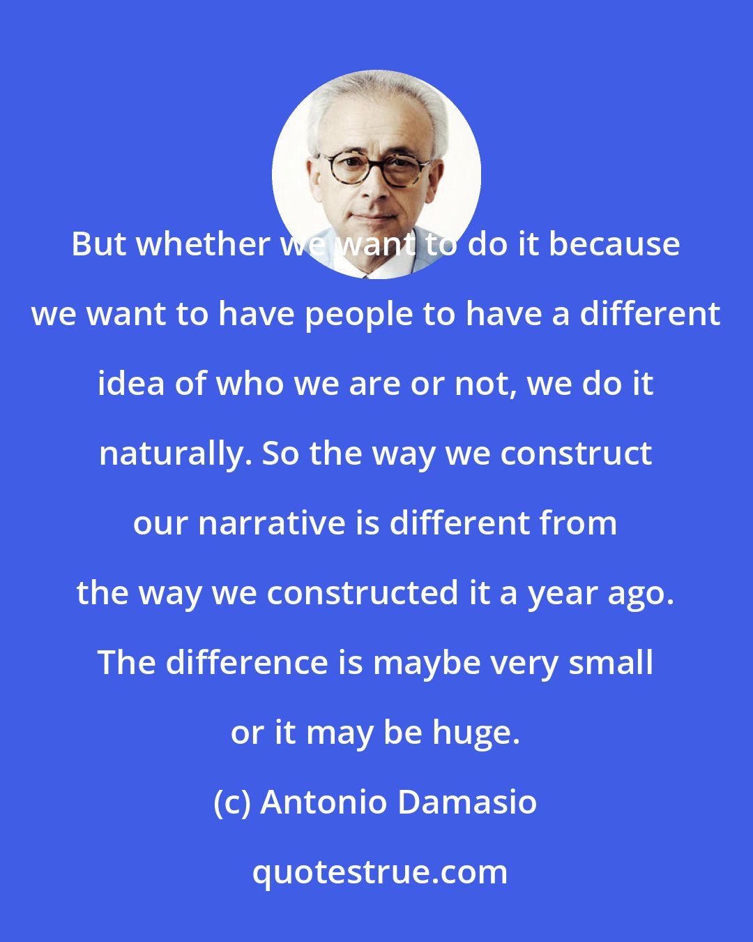 Antonio Damasio: But whether we want to do it because we want to have people to have a different idea of who we are or not, we do it naturally. So the way we construct our narrative is different from the way we constructed it a year ago. The difference is maybe very small or it may be huge.