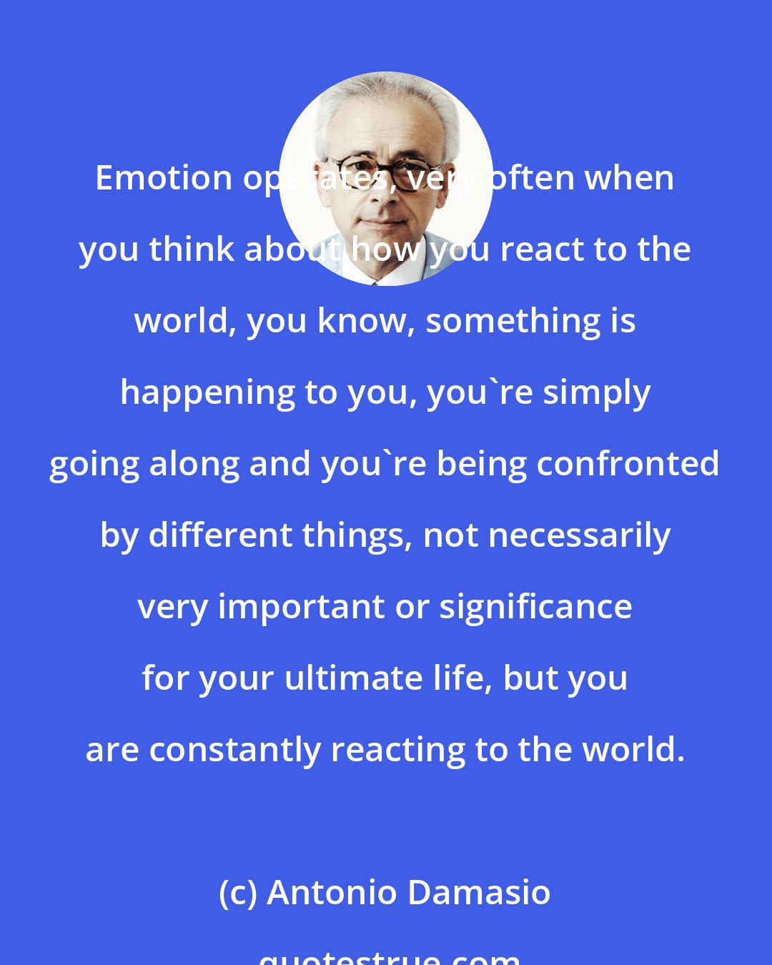 Antonio Damasio: Emotion operates, very often when you think about how you react to the world, you know, something is happening to you, you're simply going along and you're being confronted by different things, not necessarily very important or significance for your ultimate life, but you are constantly reacting to the world.