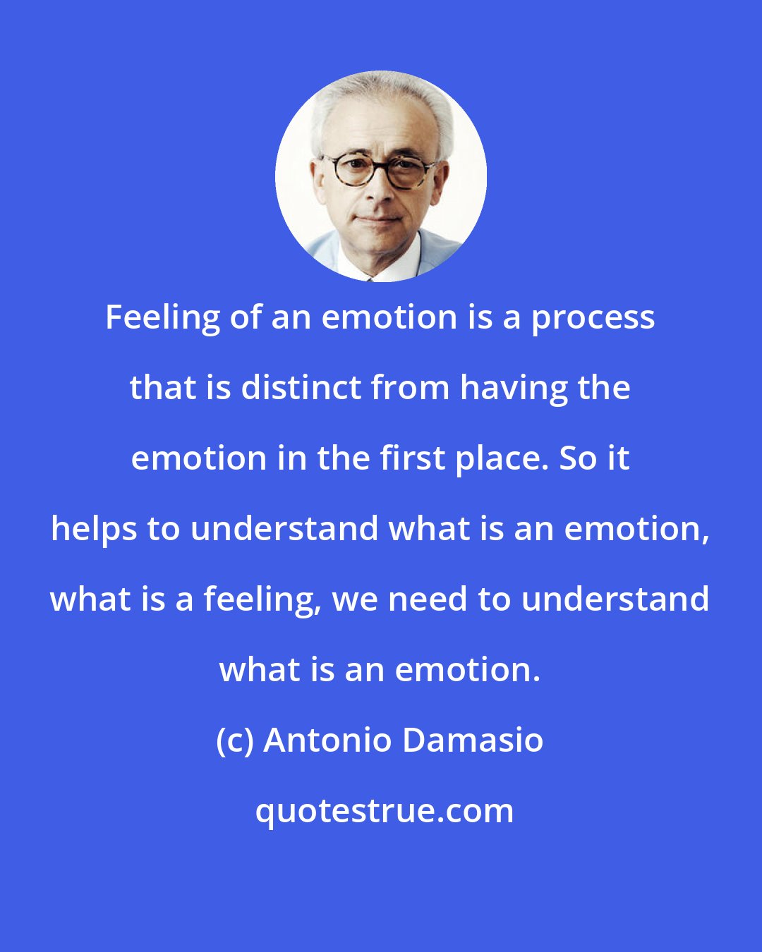 Antonio Damasio: Feeling of an emotion is a process that is distinct from having the emotion in the first place. So it helps to understand what is an emotion, what is a feeling, we need to understand what is an emotion.