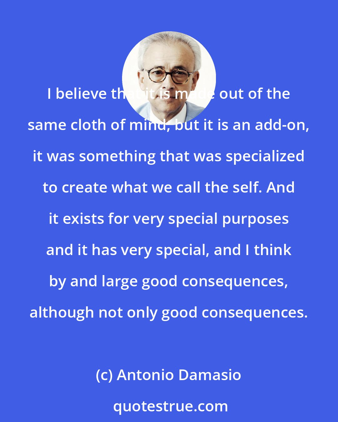 Antonio Damasio: I believe that it is made out of the same cloth of mind, but it is an add-on, it was something that was specialized to create what we call the self. And it exists for very special purposes and it has very special, and I think by and large good consequences, although not only good consequences.