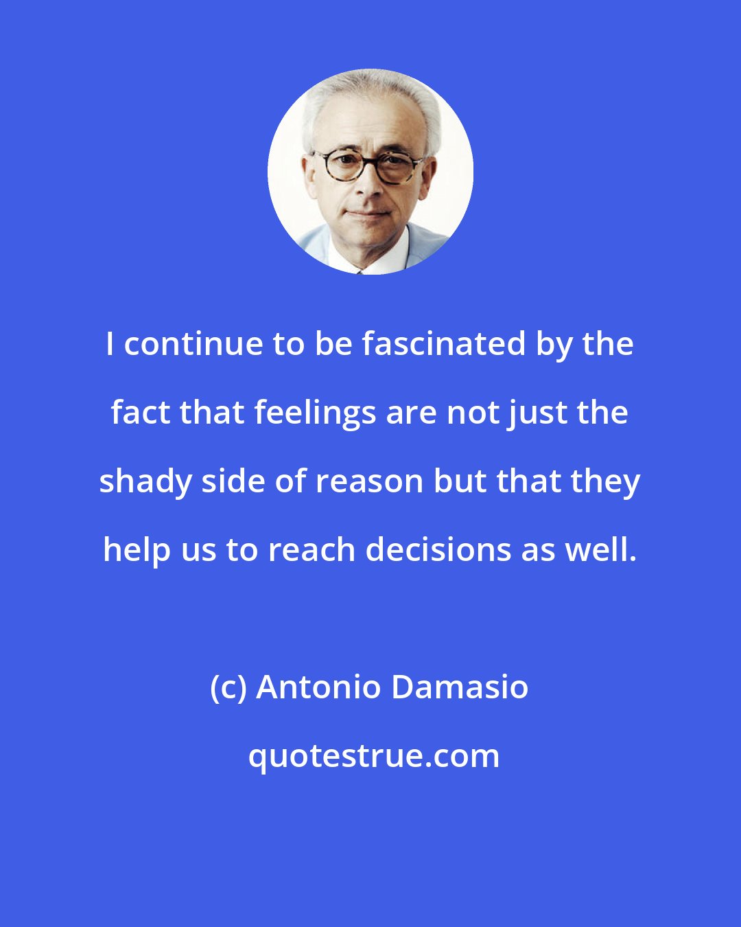 Antonio Damasio: I continue to be fascinated by the fact that feelings are not just the shady side of reason but that they help us to reach decisions as well.