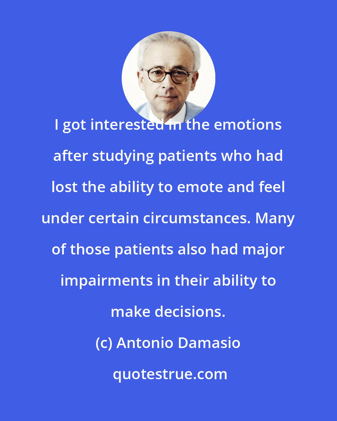 Antonio Damasio: I got interested in the emotions after studying patients who had lost the ability to emote and feel under certain circumstances. Many of those patients also had major impairments in their ability to make decisions.