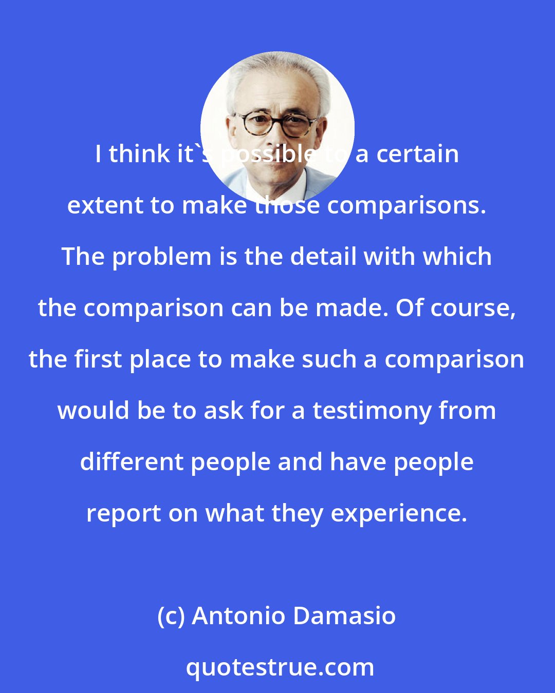 Antonio Damasio: I think it's possible to a certain extent to make those comparisons. The problem is the detail with which the comparison can be made. Of course, the first place to make such a comparison would be to ask for a testimony from different people and have people report on what they experience.