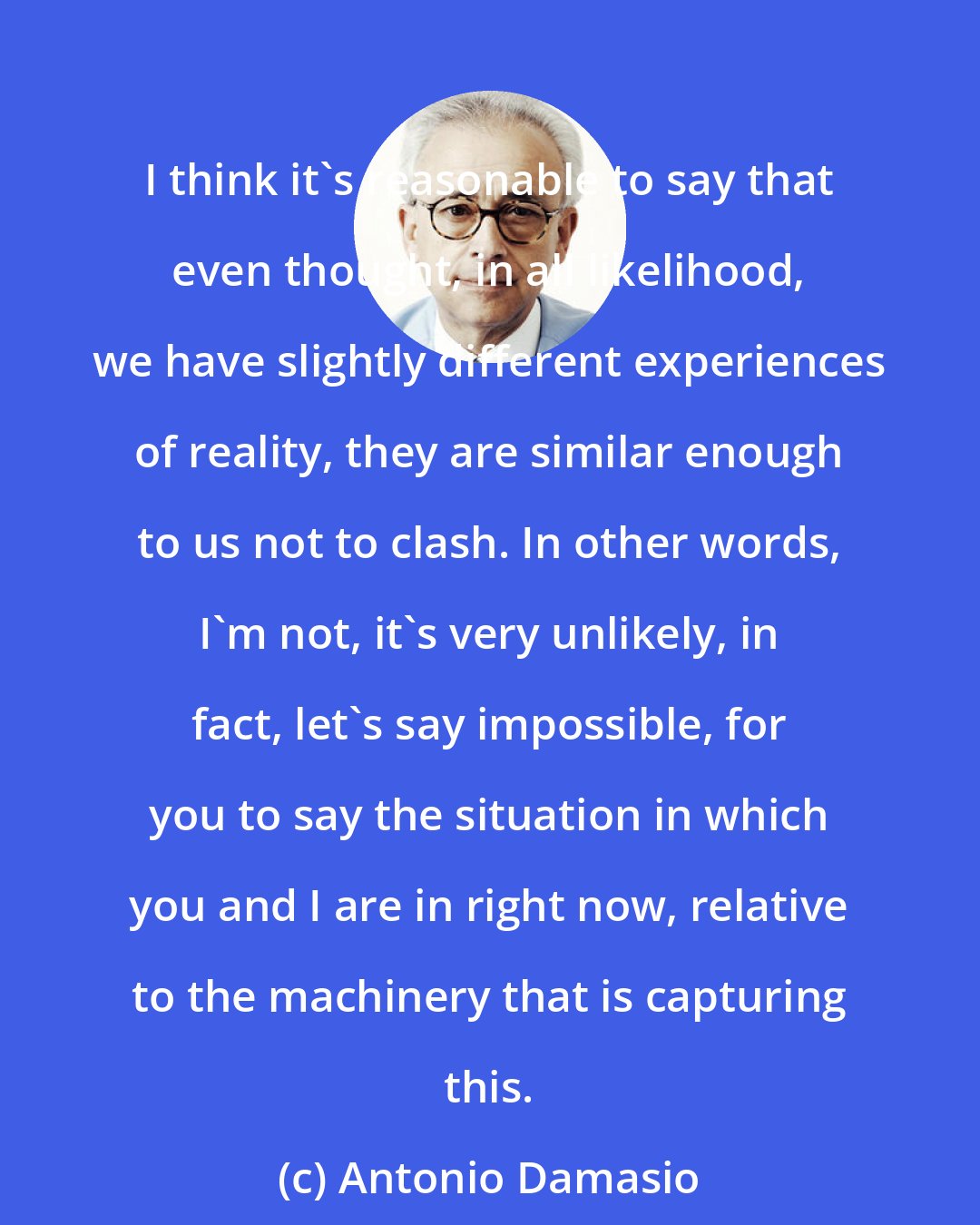 Antonio Damasio: I think it's reasonable to say that even thought, in all likelihood, we have slightly different experiences of reality, they are similar enough to us not to clash. In other words, I'm not, it's very unlikely, in fact, let's say impossible, for you to say the situation in which you and I are in right now, relative to the machinery that is capturing this.