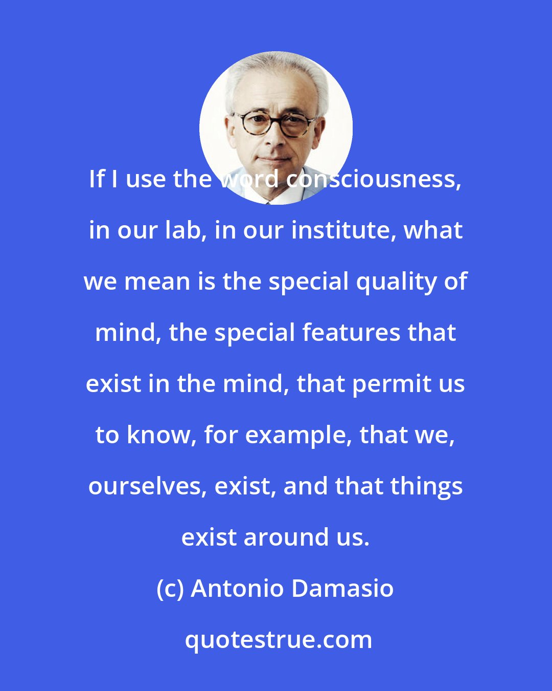 Antonio Damasio: If I use the word consciousness, in our lab, in our institute, what we mean is the special quality of mind, the special features that exist in the mind, that permit us to know, for example, that we, ourselves, exist, and that things exist around us.