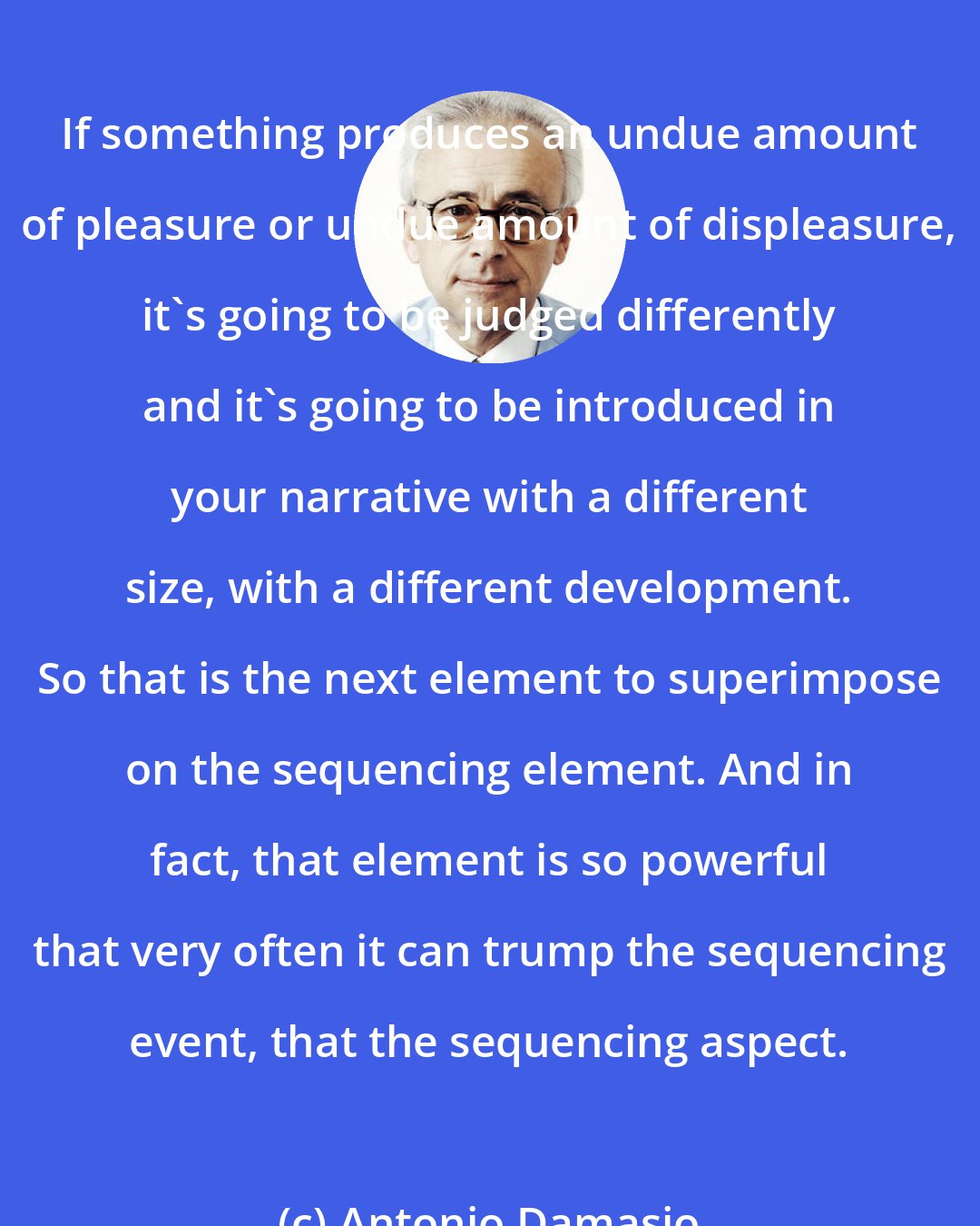 Antonio Damasio: If something produces an undue amount of pleasure or undue amount of displeasure, it's going to be judged differently and it's going to be introduced in your narrative with a different size, with a different development. So that is the next element to superimpose on the sequencing element. And in fact, that element is so powerful that very often it can trump the sequencing event, that the sequencing aspect.