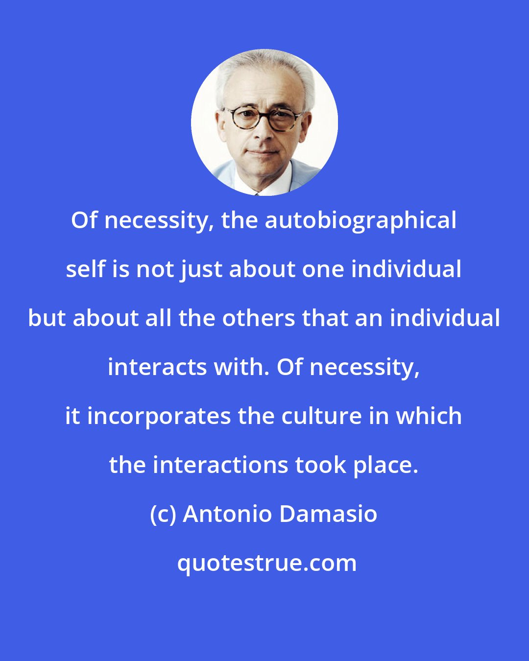 Antonio Damasio: Of necessity, the autobiographical self is not just about one individual but about all the others that an individual interacts with. Of necessity, it incorporates the culture in which the interactions took place.