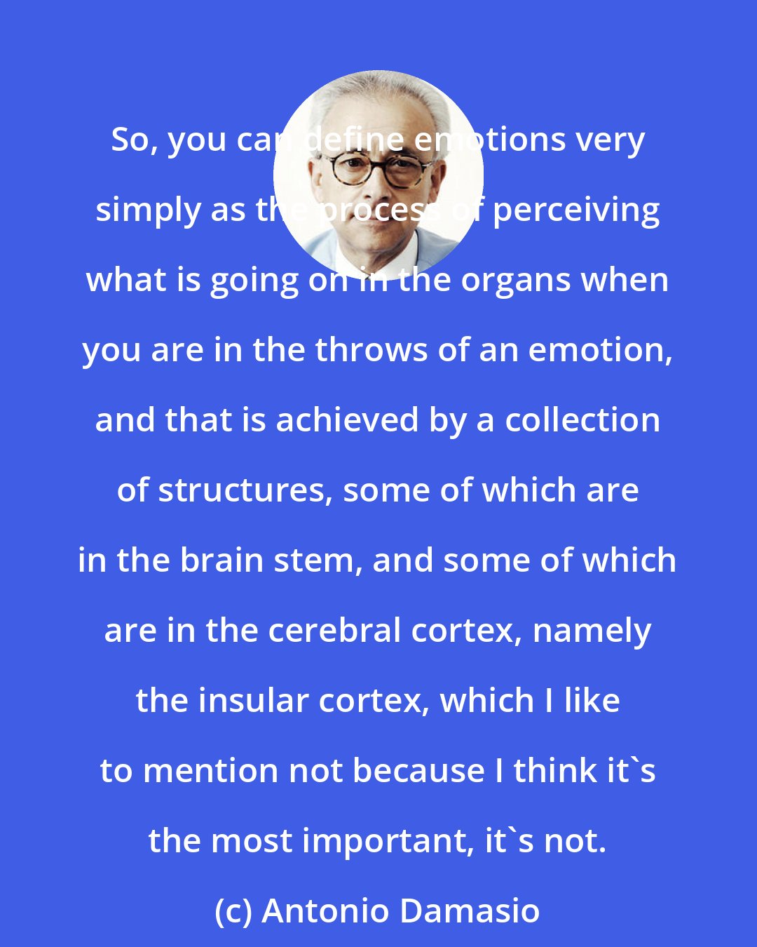 Antonio Damasio: So, you can define emotions very simply as the process of perceiving what is going on in the organs when you are in the throws of an emotion, and that is achieved by a collection of structures, some of which are in the brain stem, and some of which are in the cerebral cortex, namely the insular cortex, which I like to mention not because I think it's the most important, it's not.