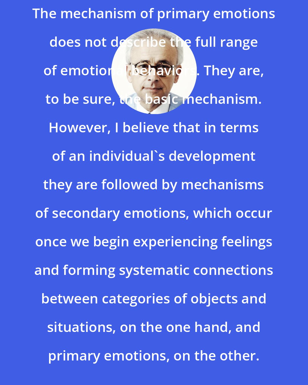 Antonio Damasio: The mechanism of primary emotions does not describe the full range of emotional behaviors. They are, to be sure, the basic mechanism. However, I believe that in terms of an individual's development they are followed by mechanisms of secondary emotions, which occur once we begin experiencing feelings and forming systematic connections between categories of objects and situations, on the one hand, and primary emotions, on the other.