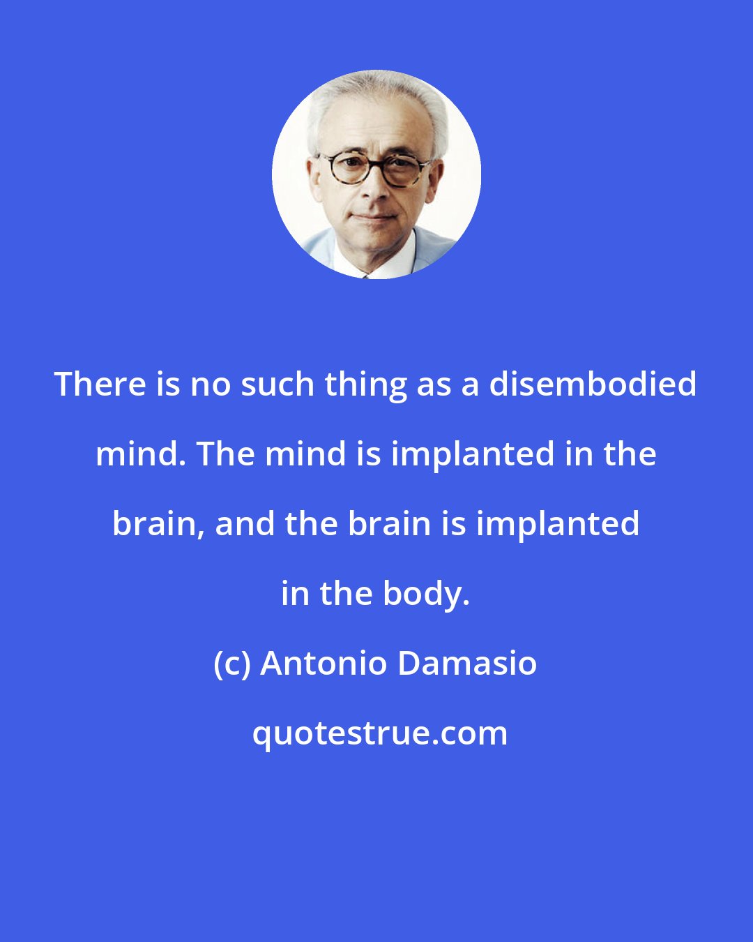 Antonio Damasio: There is no such thing as a disembodied mind. The mind is implanted in the brain, and the brain is implanted in the body.