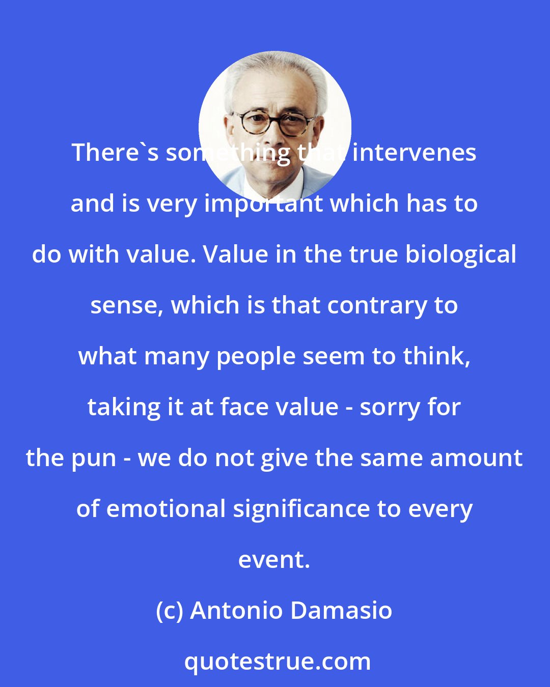 Antonio Damasio: There's something that intervenes and is very important which has to do with value. Value in the true biological sense, which is that contrary to what many people seem to think, taking it at face value - sorry for the pun - we do not give the same amount of emotional significance to every event.