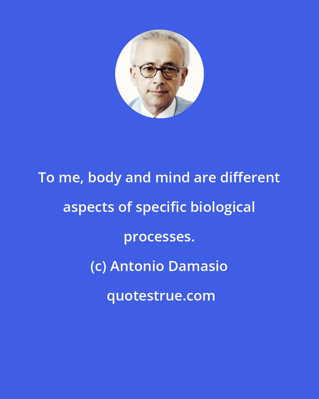 Antonio Damasio: To me, body and mind are different aspects of specific biological processes.