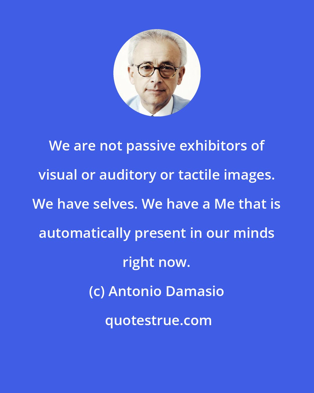 Antonio Damasio: We are not passive exhibitors of visual or auditory or tactile images. We have selves. We have a Me that is automatically present in our minds right now.