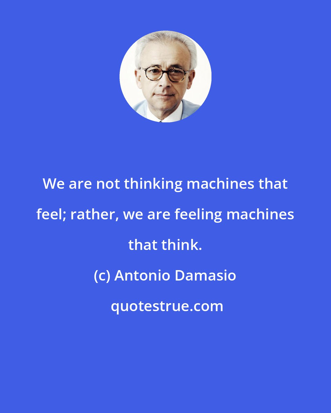 Antonio Damasio: We are not thinking machines that feel; rather, we are feeling machines that think.