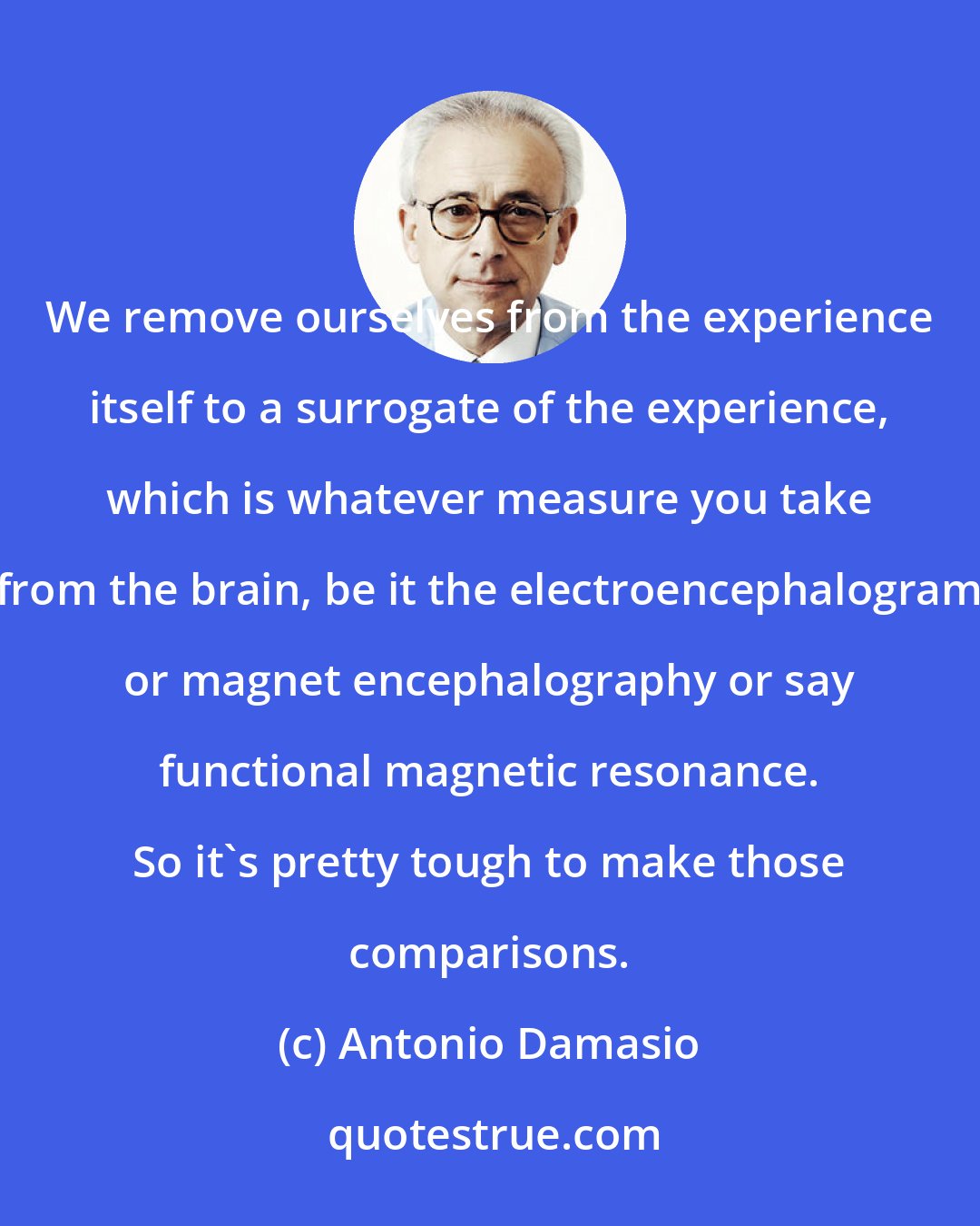 Antonio Damasio: We remove ourselves from the experience itself to a surrogate of the experience, which is whatever measure you take from the brain, be it the electroencephalogram or magnet encephalography or say functional magnetic resonance. So it's pretty tough to make those comparisons.