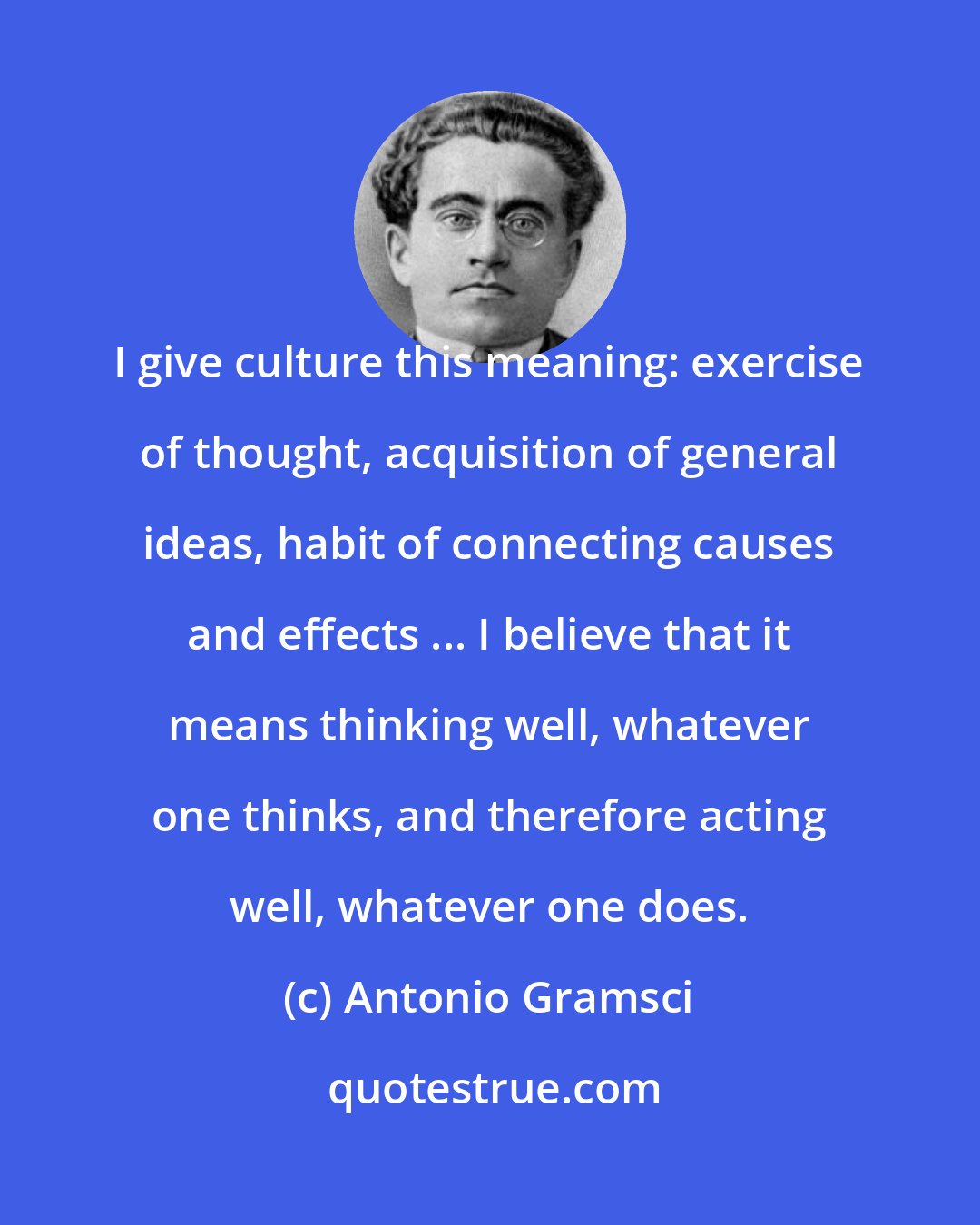 Antonio Gramsci: I give culture this meaning: exercise of thought, acquisition of general ideas, habit of connecting causes and effects ... I believe that it means thinking well, whatever one thinks, and therefore acting well, whatever one does.