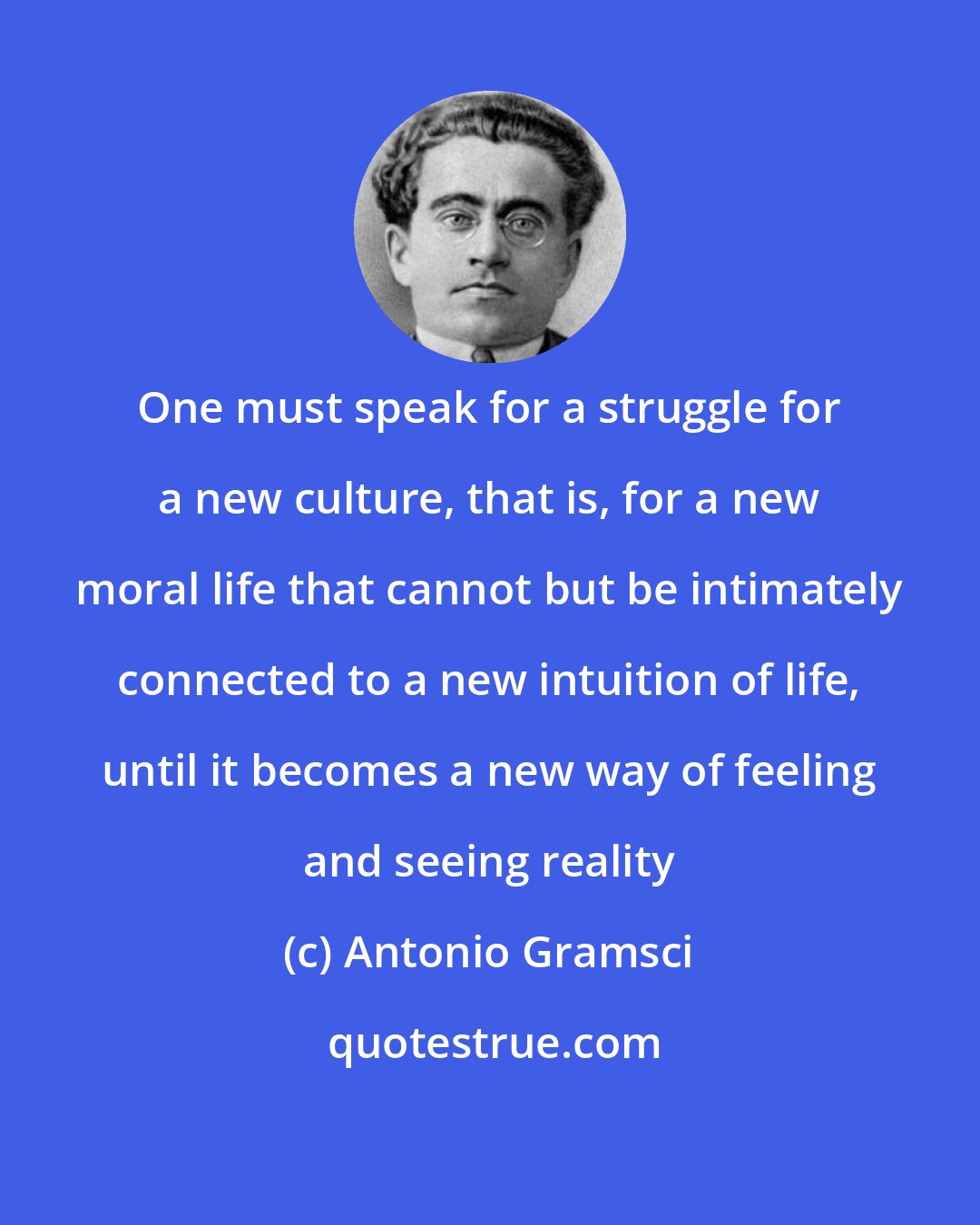 Antonio Gramsci: One must speak for a struggle for a new culture, that is, for a new moral life that cannot but be intimately connected to a new intuition of life, until it becomes a new way of feeling and seeing reality