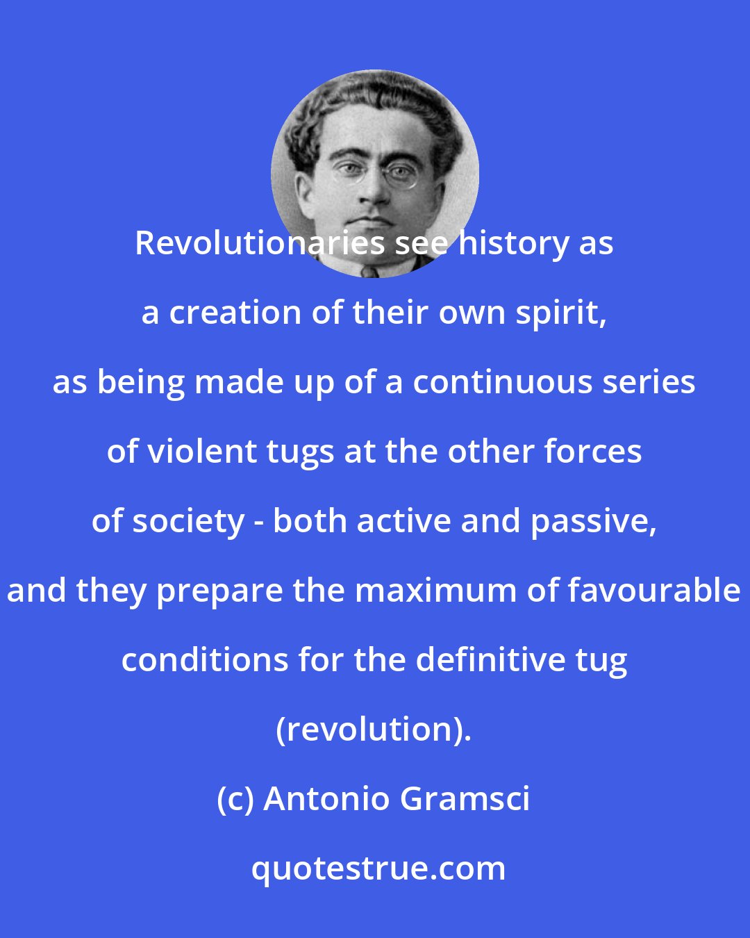 Antonio Gramsci: Revolutionaries see history as a creation of their own spirit, as being made up of a continuous series of violent tugs at the other forces of society - both active and passive, and they prepare the maximum of favourable conditions for the definitive tug (revolution).