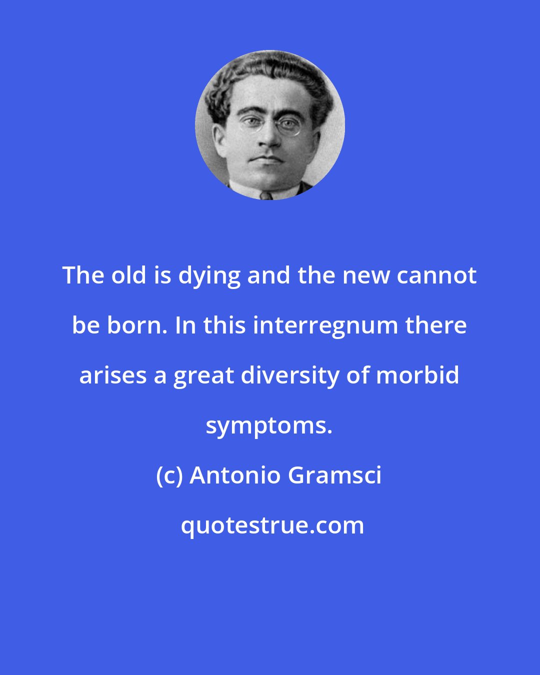 Antonio Gramsci: The old is dying and the new cannot be born. In this interregnum there arises a great diversity of morbid symptoms.