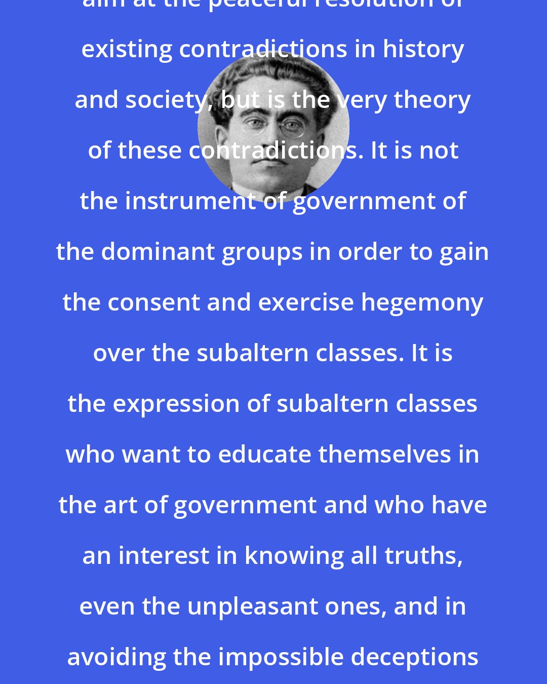 Antonio Gramsci: The philosophy of praxis does not aim at the peaceful resolution of existing contradictions in history and society, but is the very theory of these contradictions. It is not the instrument of government of the dominant groups in order to gain the consent and exercise hegemony over the subaltern classes. It is the expression of subaltern classes who want to educate themselves in the art of government and who have an interest in knowing all truths, even the unpleasant ones, and in avoiding the impossible deceptions of the upper class, and even more their own.