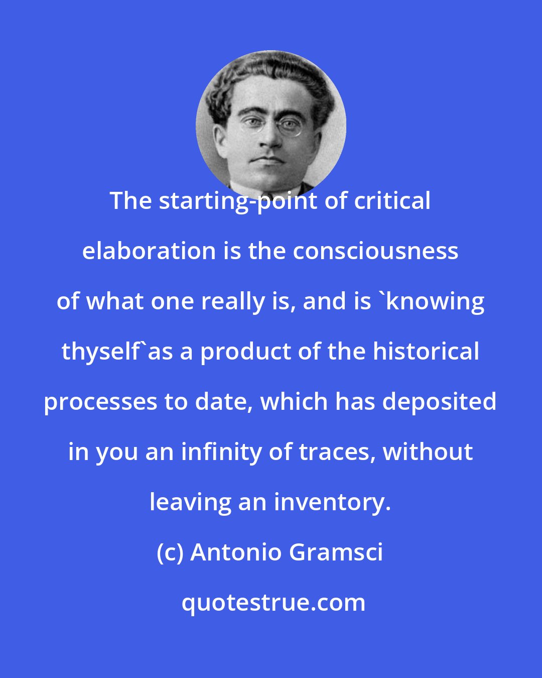 Antonio Gramsci: The starting-point of critical elaboration is the consciousness of what one really is, and is 'knowing thyself'as a product of the historical processes to date, which has deposited in you an infinity of traces, without leaving an inventory.