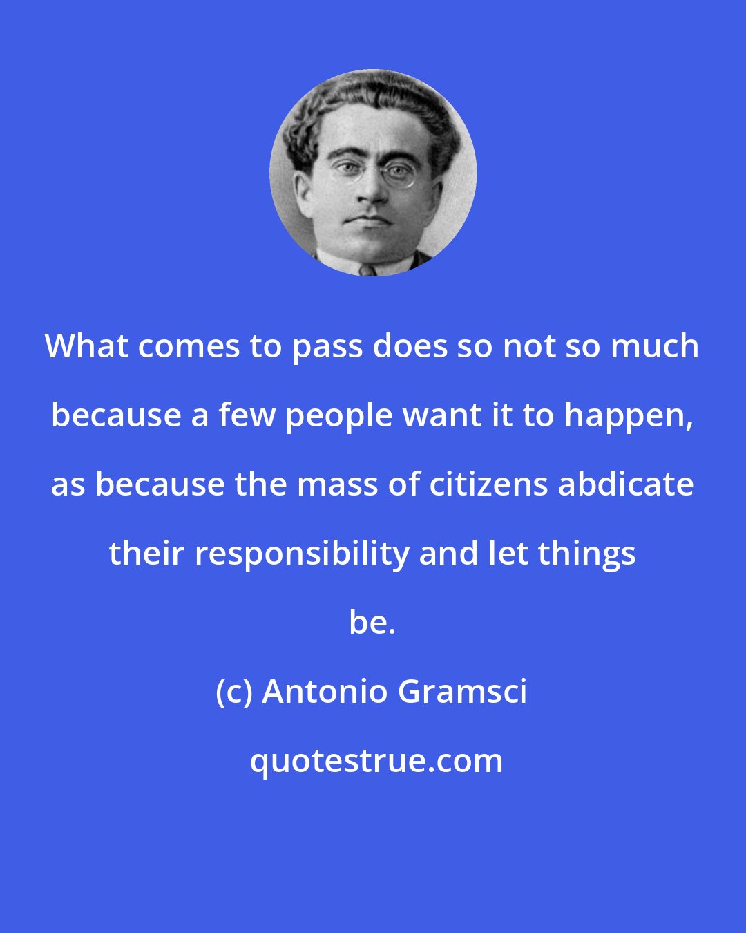 Antonio Gramsci: What comes to pass does so not so much because a few people want it to happen, as because the mass of citizens abdicate their responsibility and let things be.