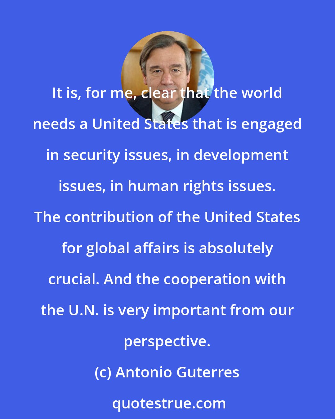 Antonio Guterres: It is, for me, clear that the world needs a United States that is engaged in security issues, in development issues, in human rights issues. The contribution of the United States for global affairs is absolutely crucial. And the cooperation with the U.N. is very important from our perspective.