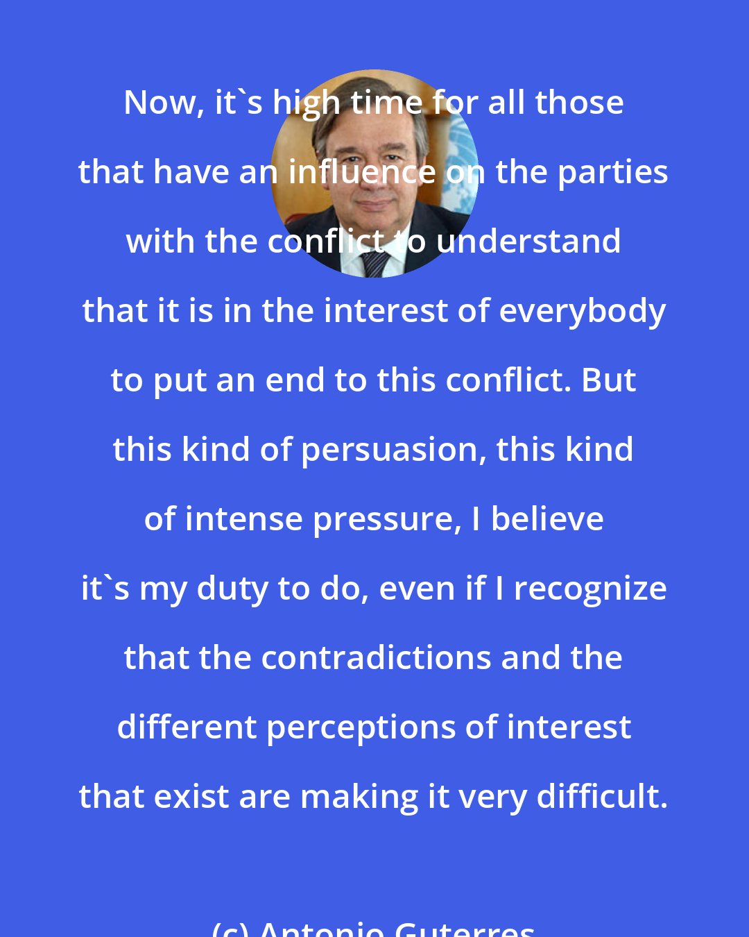 Antonio Guterres: Now, it's high time for all those that have an influence on the parties with the conflict to understand that it is in the interest of everybody to put an end to this conflict. But this kind of persuasion, this kind of intense pressure, I believe it's my duty to do, even if I recognize that the contradictions and the different perceptions of interest that exist are making it very difficult.