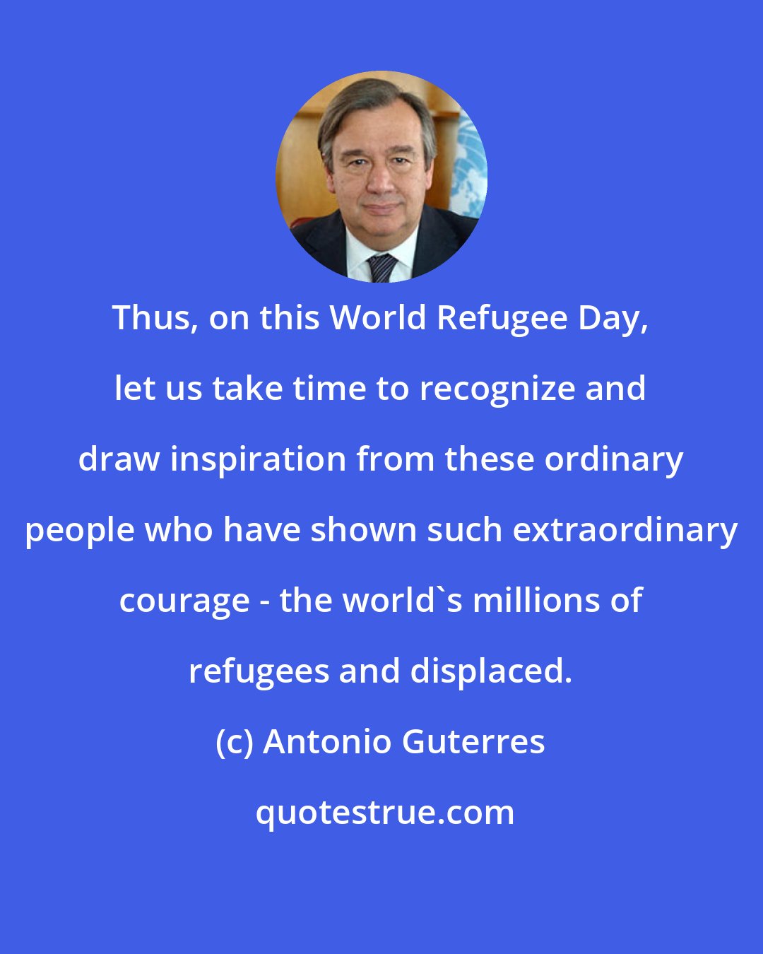 Antonio Guterres: Thus, on this World Refugee Day, let us take time to recognize and draw inspiration from these ordinary people who have shown such extraordinary courage - the world's millions of refugees and displaced.
