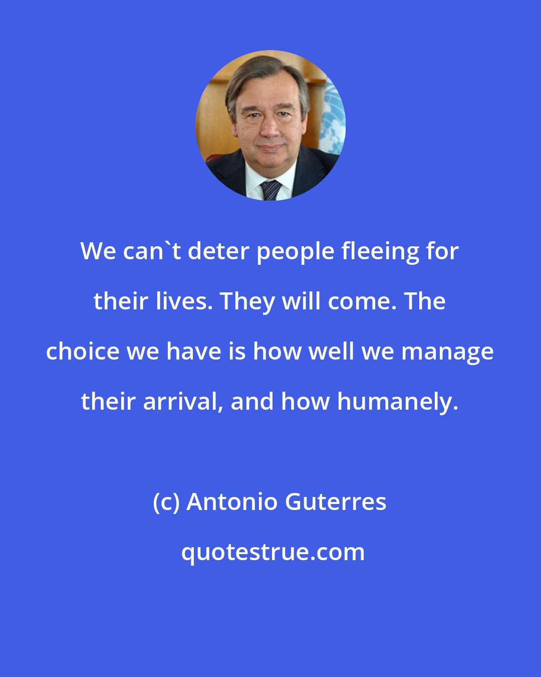 Antonio Guterres: We can't deter people fleeing for their lives. They will come. The choice we have is how well we manage their arrival, and how humanely.