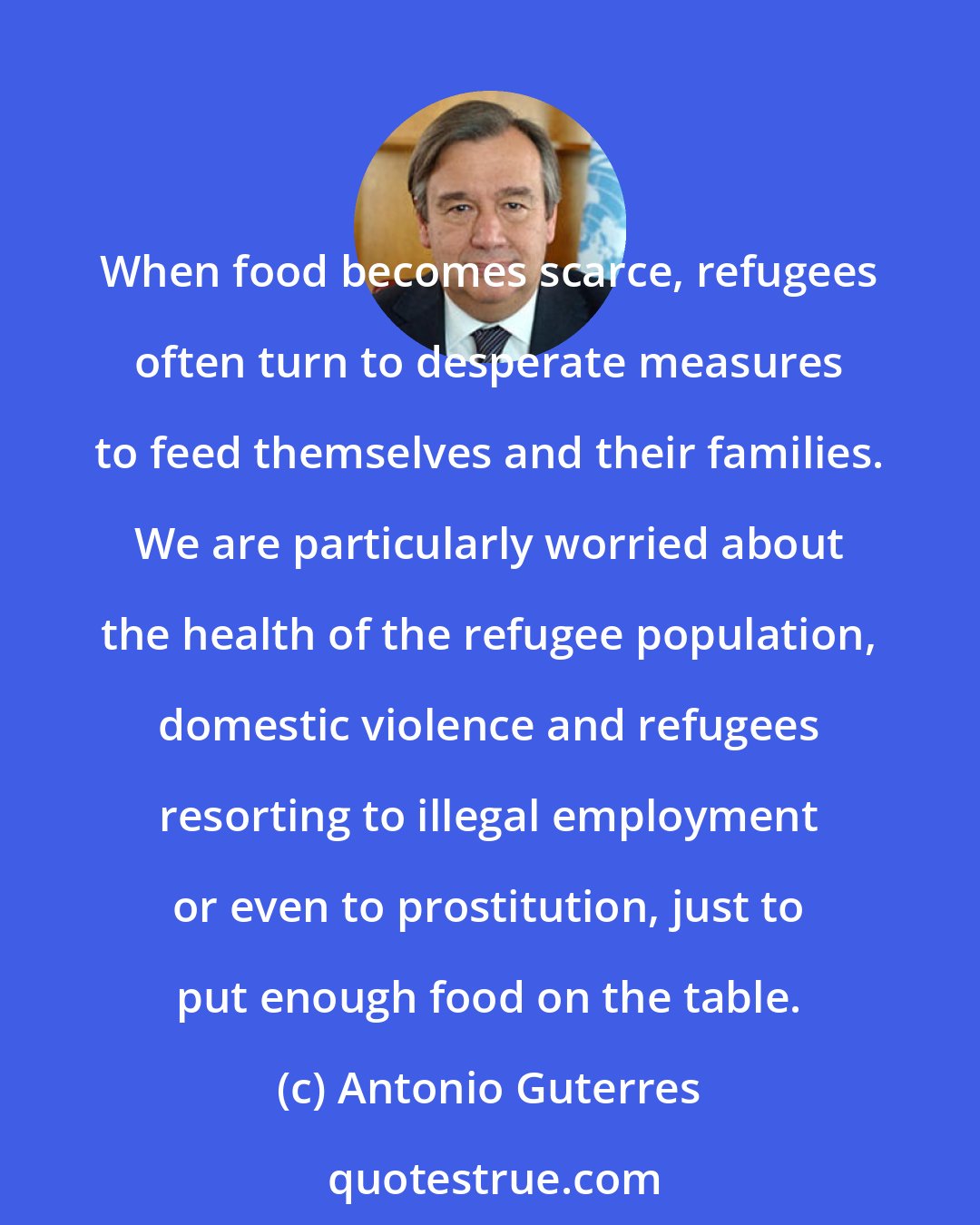 Antonio Guterres: When food becomes scarce, refugees often turn to desperate measures to feed themselves and their families. We are particularly worried about the health of the refugee population, domestic violence and refugees resorting to illegal employment or even to prostitution, just to put enough food on the table.