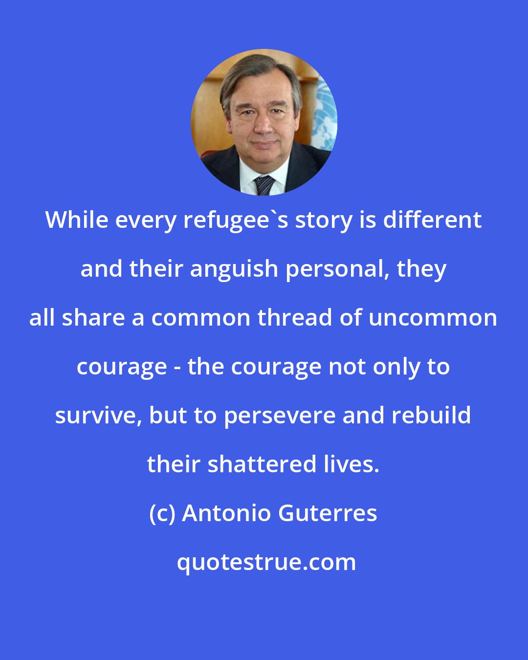 Antonio Guterres: While every refugee's story is different and their anguish personal, they all share a common thread of uncommon courage - the courage not only to survive, but to persevere and rebuild their shattered lives.