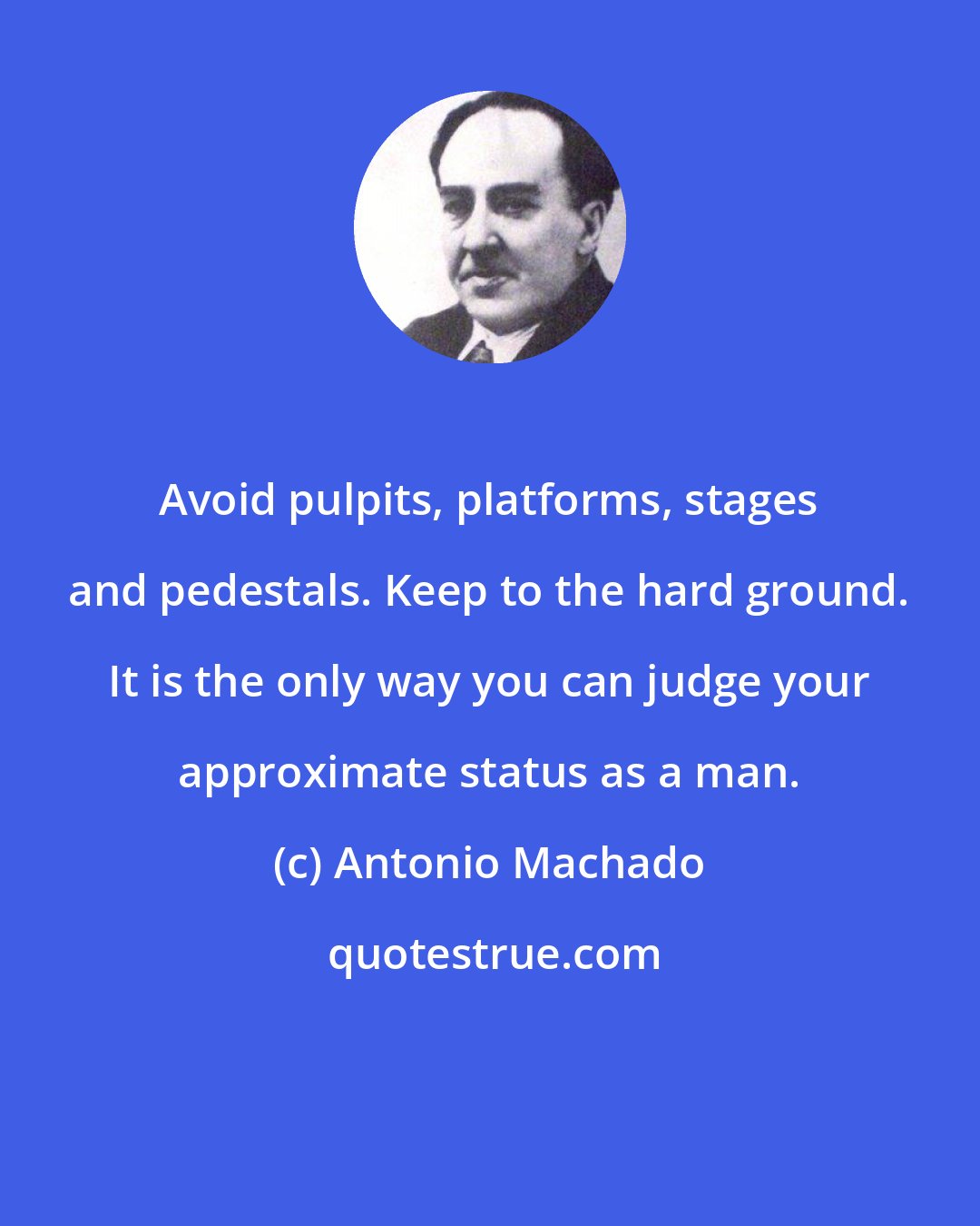 Antonio Machado: Avoid pulpits, platforms, stages and pedestals. Keep to the hard ground. It is the only way you can judge your approximate status as a man.