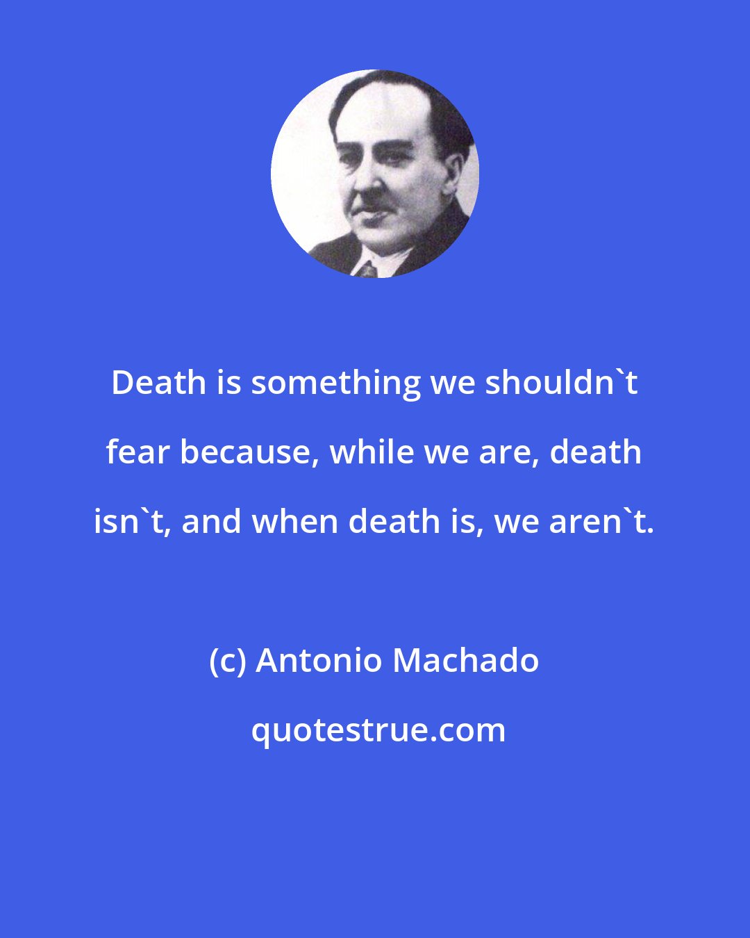 Antonio Machado: Death is something we shouldn't fear because, while we are, death isn't, and when death is, we aren't.